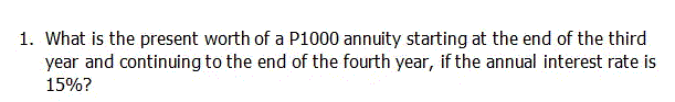 1. What is the present worth of a P1000 annuity starting at the end of the third
year and continuing to the end of the fourth year, if the annual interest rate is
15%?
