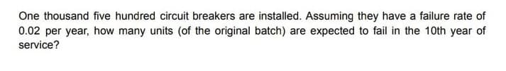 One thousand five hundred circuit breakers are installed. Assuming they have a failure rate of
0.02 per year, how many units (of the original batch) are expected to fail in the 10th year of
service?
