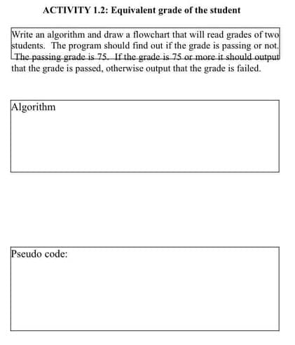 ACTIVITY 1.2: Equivalent grade of the student
Write an algorithm and draw a flowchart that will read grades of two
students. The program should find out if the grade is passing or not.
LThe passing grade is 75. If the grade is 75 or more it should output
that the grade is passed, otherwise output that the grade is failed.
Algorithm
Pseudo code:
