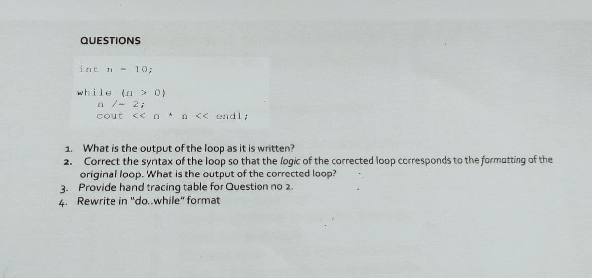 QUESTIONS
int n =
= 10;
%3D
while (n > 0)
n/= 2;
cout <<n* n << endl;
What is the output of the loop as it is written?
Correct the syntax of the loop so that the logic of the corrected loop corresponds to the formatting of the
original loop. What is the output of the corrected loop?
3. Provide hand tracing table for Question no 2.
4. Rewrite in "do..while" format
1.
2.
