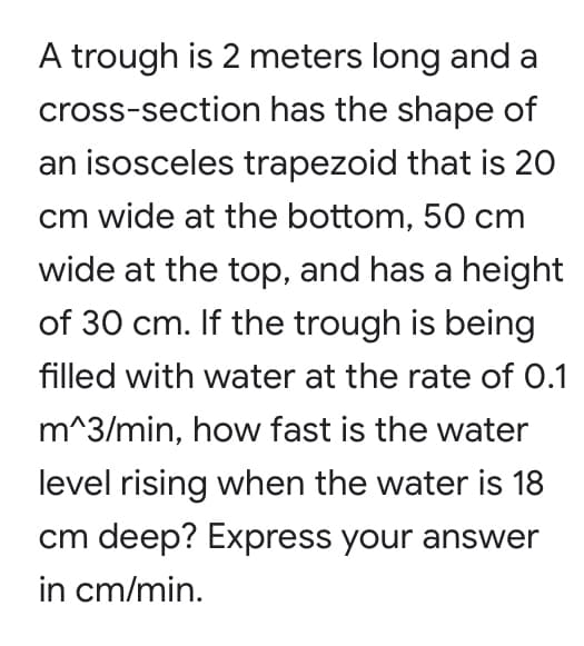 A trough is 2 meters long and a
cross-section has the shape of
an isosceles trapezoid that is 20
cm wide at the bottom, 50 cm
wide at the top, and has a height
of 30 cm. If the trough is being
filled with water at the rate of 0.1
m^3/min, how fast is the water
level rising when the water is 18
cm deep? Express your answer
in cm/min.
