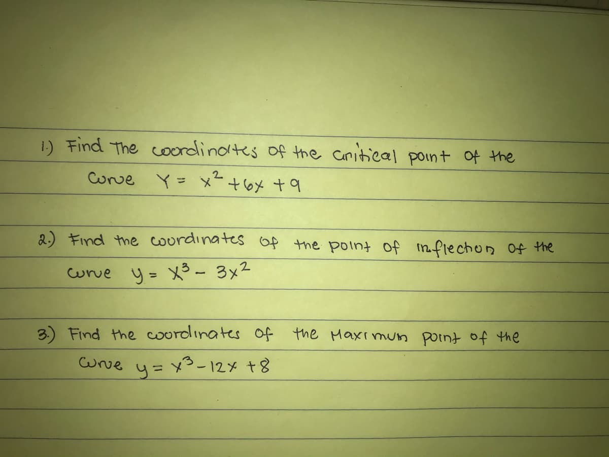 1) Find The coordinotes of the Caritical point Of the
Corve Y= メ
2.) Find the courdinates Of the point of mflechon Of the
curve y= x3- 3x2
%3D
3.) Find the coordinates of the Maxı mun point of the
Wrve
x5-12x +8
