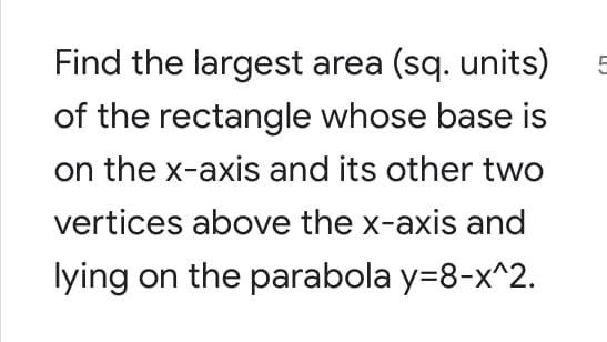 Find the largest area (sq. units)
5
of the rectangle whose base is
on the x-axis and its other two
vertices above the x-axis and
lying on the parabola y=8-x^2.
