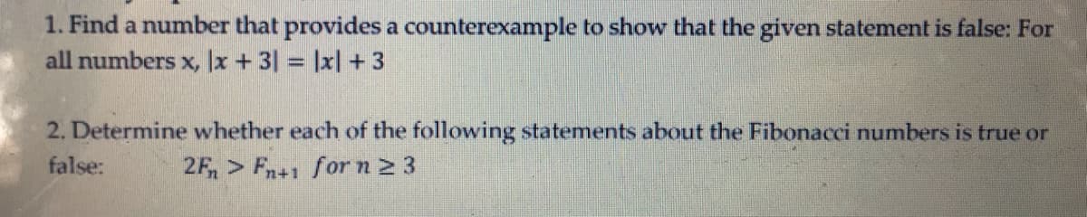 1. Find a number that provides a counterexample to show that the given statement is false: For
all numbers x, |x +3| = |x| + 3
2. Determine whether each of the following statements about the Fibonacci numbers is true or
false:
2F, > Fn+1 forn2 3
