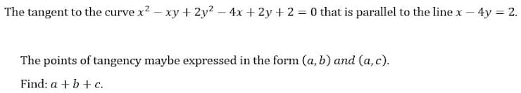 The tangent to the curve x2 - xy + 2y? – 4x + 2y + 2 = 0 that is parallel to the linex - 4y = 2.
The points of tangency maybe expressed in the form (a, b) and (a, c).
Find: a + b+ c.
