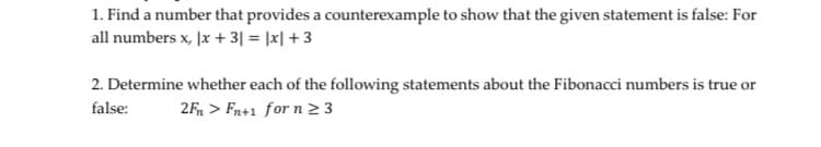 1. Find a number that provides a counterexample to show that the given statement is false: For
all numbers x, |x + 3| = |x| + 3
2. Determine whether each of the following statements about the Fibonacci numbers is true or
false:
2F, > Fn+1 for n 2 3
