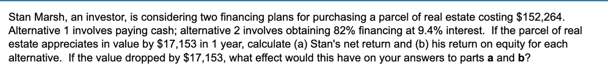 Stan Marsh, an investor, is considering two financing plans for purchasing a parcel of real estate costing $152,264.
Alternative 1 involves paying cash; alternative 2 involves obtaining 82% financing at 9.4% interest. If the parcel of real
estate appreciates in value by $17,153 in 1 year, calculate (a) Stan's net return and (b) his return on equity for each
alternative. If the value dropped by $17,153, what effect would this have on your answers to parts a and b?