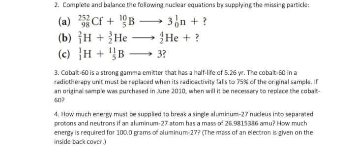 2. Complete and balance the following nuclear equations by supplying the missing particle:
252 Cf + 19B –
(b) {H + }He
(c) }H + '}B
3n + ?
Не +?
(a)
98
3?
3. Cobalt-60 is a strong gamma emitter that has a half-life of 5.26 yr. The cobalt-60 in a
radiotherapy unit must be replaced when its radioactivity falls to 75% of the original sample. If
an original sample was purchased in June 2010, when will it be necessary to replace the cobalt-
60?
4. How much energy must be supplied to break a single aluminum-27 nucleus into separated
protons and neutrons if an aluminum-27 atom has a mass of 26.9815386 amu? How much
energy is required for 100.0 grams of aluminum-27? (The mass of an electron is given on the
inside back cover.)
