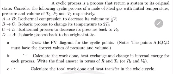 A cyclic process is a process that return a system to its original
state. Consider the following cyclic process of a mole of ideal gas with initial temperature,
pressure and volume of To, Po and Vo respectively.
A B: Isothermal compression to decrease its volume to Vo
B C: Isobaric process to change its temperature to 2To
C - D: Isothermal process to decrease its pressure back to Po.
D + A: Isobaric process back to its original state.
Draw the PV diagram for the cyclic points. (Note: The points A,B,C,D
a
must have the correct values of pressure and volume.)
Calculate the work done, heat exchange and change in internal energy for
each process. Write the final answer in terms of R and To (or Po and Vo).
Calculate the total work done and heat transfer in the whole cycle.
