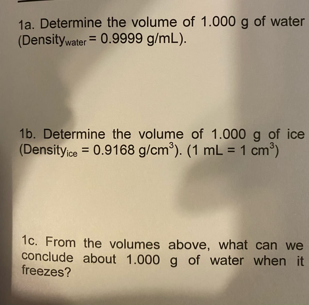 1a. Determine the volume of 1.000 g of water
(Densitywater = 0.9999 g/mL).
1b. Determine the volume of 1.000 g of ice
(Density ce = 0.9168 g/cm³). (1 mL = 1 cm³)
%3D
%3D
1c. From the volumes above, what can we
conclude about 1.000 g of water when it
freezes?
