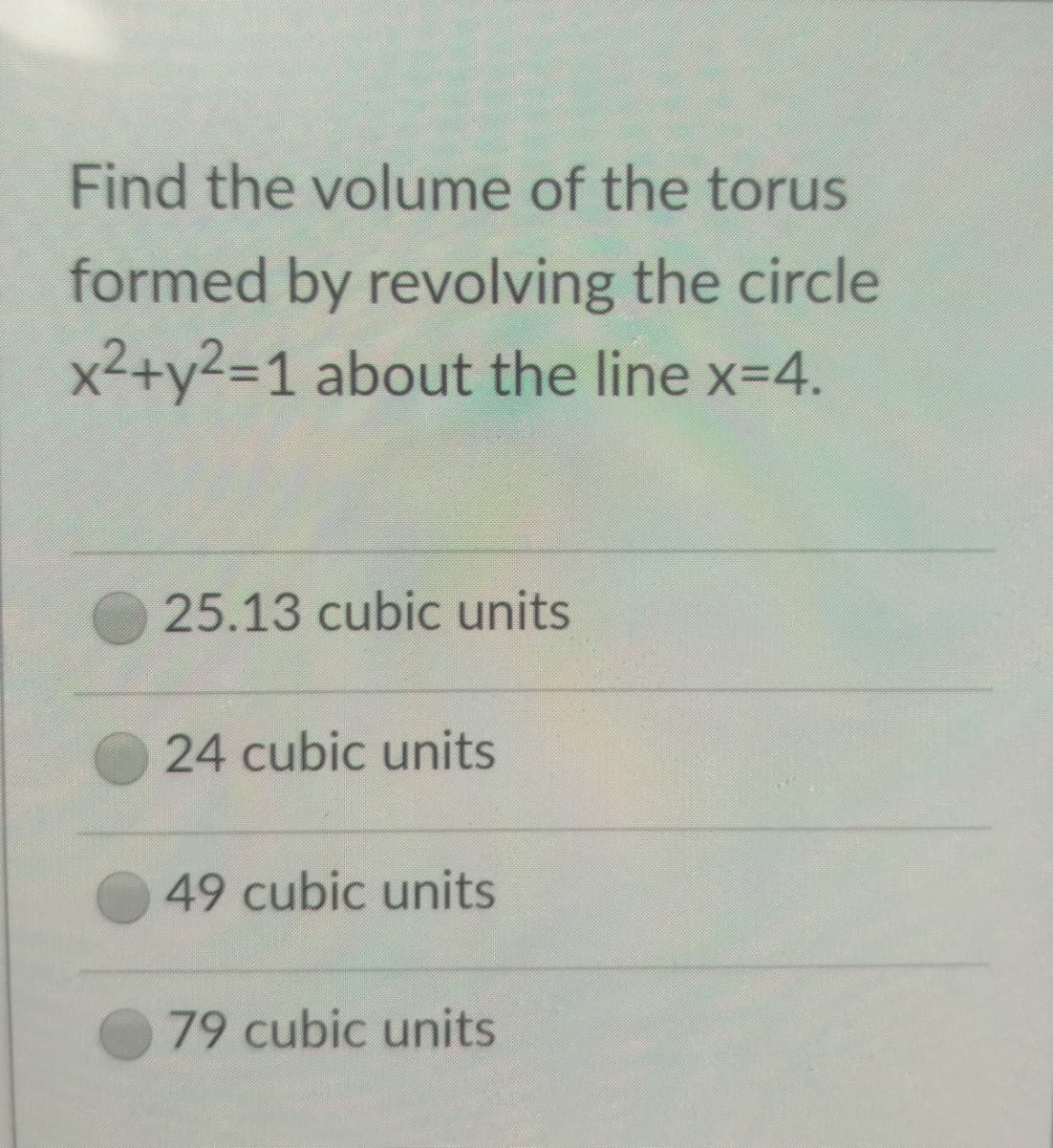 Find the volume of the torus
formed by revolving the circle
x²+y²=1 about the line x=4.
25.13 cubic units
24 cubic units
49 cubic units
79 cubic units

