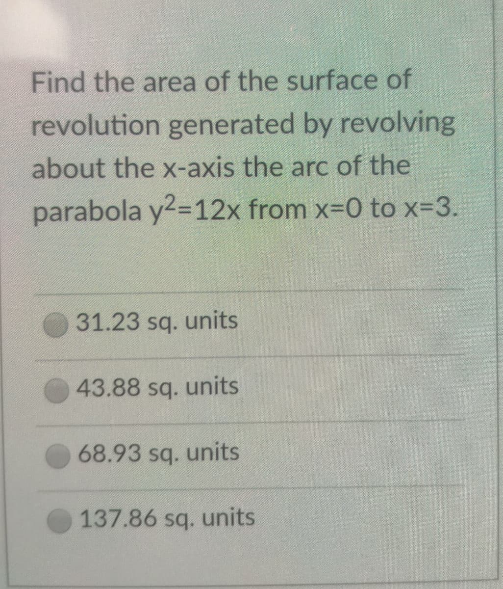 Find the area of the surface of
revolution generated by revolving
about the x-axis the arc of the
parabola y2=12x from x-0 to x-3.
31.23 sq. units
43.88 sq. units
68.93 sq. units
137.86 sq. units
