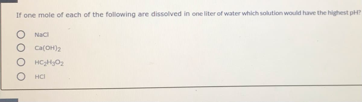 If one mole of each of the following are dissolved in one liter of water which solution would have the highest pH?
Nacl
Ca(OH)2
HC2H3O2
HCI
