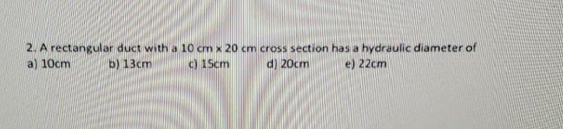 2. A rectangular duct with a 10 cm x 20 cm cross section has a hydraulic diameter of
a) 10cm
b) 13cm
c) 15cm
d) 20cm
e) 22cm
