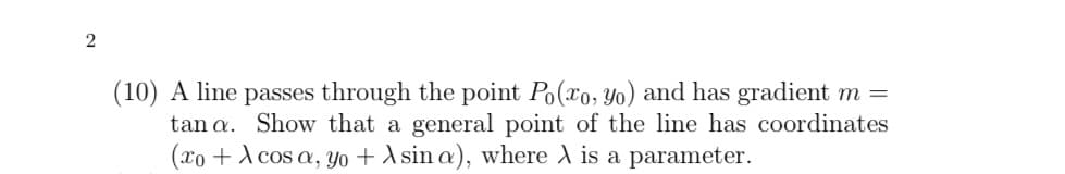 (10) A line passes through the point Po(xo, Yo) and has gradient m =
tan a. Show that a general point of the line has coordinates
(xo + A cos a, Yo + A sin a), where A is a parameter.
