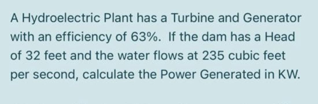 A Hydroelectric Plant has a Turbine and Generator
with an efficiency of 63%. If the dam has a Head
of 32 feet and the water flows at 235 cubic feet
per second, calculate the Power Generated in KW.
