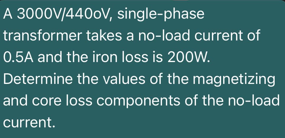 A 3000V/4400V, single-phase
transformer takes a no-load current of
0.5A and the iron loss is 200W.
Determine the values of the magnetizing
and core loss components of the no-load
current.
