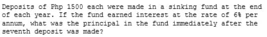 Deposits of Php 1500 each were made in a sinking fund at the end
of each year. If the fund earned interest at the rate of 6% per
annum, what was the principal in the fund immediately after the
seventh deposit was made?
