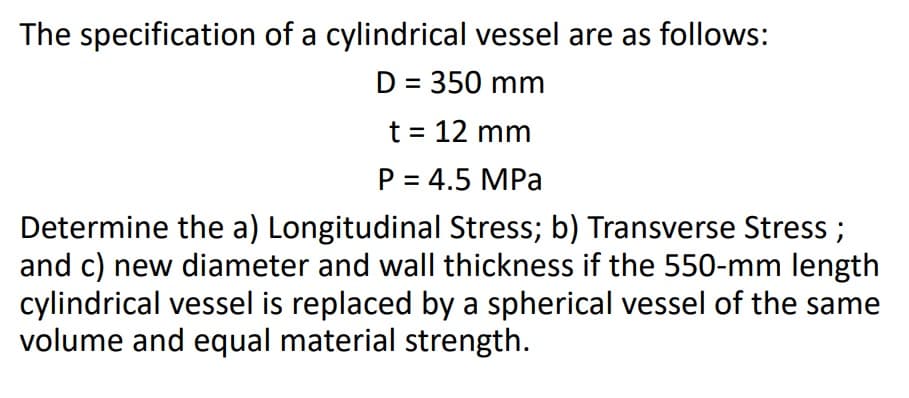 The specification of a cylindrical vessel are as follows:
D = 350 mm
t = 12 mm
P = 4.5 MPa
Determine the a) Longitudinal Stress; b) Transverse Stress ;
and c) new diameter and wall thickness if the 550-mm length
cylindrical vessel is replaced by a spherical vessel of the same
volume and equal material strength.
