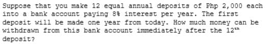 Suppose that you make 12 equal annual deposits of Php 2,000 each
into a bank account paying 8 interest per year. The first
deposit will be made one year from today. How much money can be
withdrawn from this bank account immediately after the 12*
deposit?
