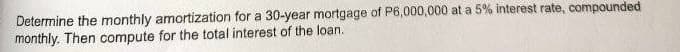Determine the monthly amortization for a 30-year mortgage of P6,000,000 at a 5% interest rate, compounded
monthly. Then compute for the total interest of the loan.
