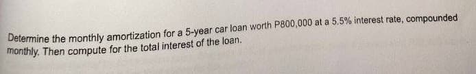 Determine the monthly amortization for a 5-year car loan worth P800,000 at a 5.5% interest rate, compounded
monthly. Then compute for the total interest of the loan.
