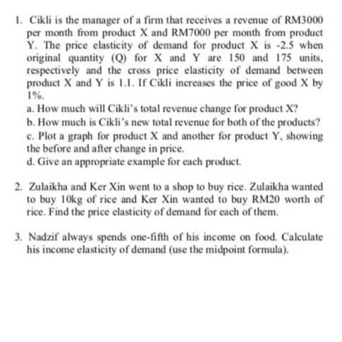 1. Cikli is the manager of a firm that receives a revenue of RM3000
per month from product X and RM7000 per month from product
Y. The price elasticity of demand for product X is -2.5 when
original quantity (Q) for X and Y are 150 and 175 units,
respectively and the cross price elasticity of demand between
product X and Y is 1.1. If Cikli increases the price of good X by
1%.
a. How much will Cikli's total revenue change for product X?
b. How much is Cikli's new total revenue for both of the products?
c. Plot a graph for product X and another for product Y, showing
the before and after change in price.
d. Give an appropriate example for each product.
2. Zulaikha and Ker Xin went to a shop to buy rice. Zulaikha wanted
to buy 10kg of rice and Ker Xin wanted to buy RM20 worth of
rice. Find the price elasticity of demand for each of them.
3. Nadzif always spends one-fifth of his income on food. Calculate
his income elasticity of demand (use the midpoint formula).
