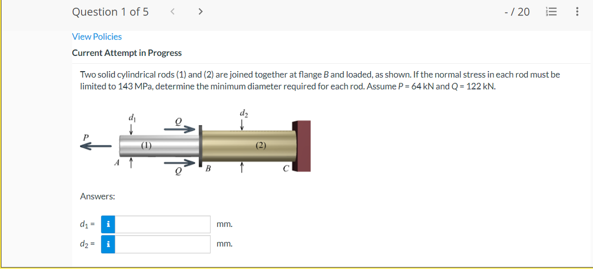 Question 1 of 5
>
-/ 20
View Policies
Current Attempt in Progress
Two solid cylindrical rods (1) and (2) are joined together at flange B and loaded, as shown. If the normal stress in each rod must be
limited to 143MPA, determine the minimum diameter required for each rod. Assume P = 64 kN and Q = 122 kN.
d2
di
(1)
(2)
A
B
Answers:
d1 =
i
mm.
d2 =
i
mm.
..
II
