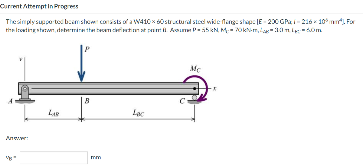 Current Attempt in Progress
The simply supported beam shown consists of a W410 x 60 structural steel wide-flange shape [E = 200 GPa;1 = 216 x 106 mm*]. For
the loading shown, determine the beam deflection at point B. Assume P = 55 kN, Mc = 70 KN•M, LAB = 3.0 m, LBC = 6.0 m.
Mc
LAB
LBC
Answer:
VB =
mm
