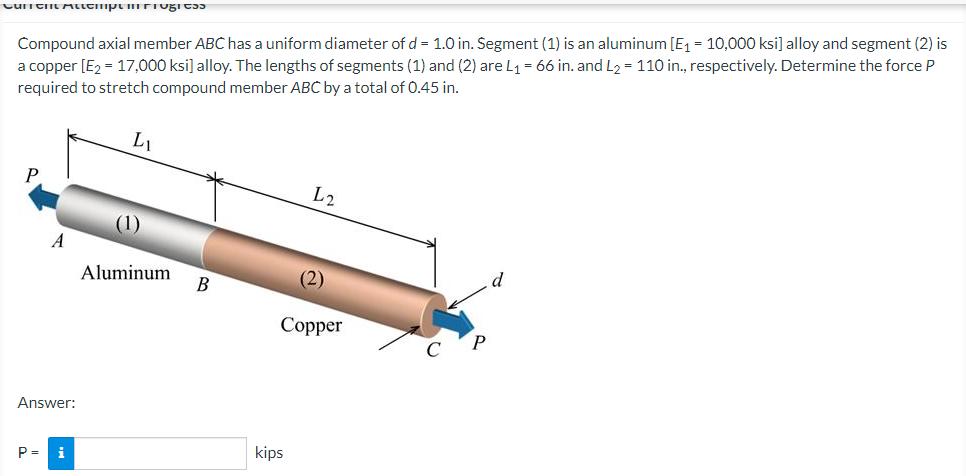 Compound axial member ABC has a uniform diameter of d = 1.0 in. Segment (1) is an aluminum [E1 = 10,000 ksi] alloy and segment (2) is
a copper [E2 = 17,000 ksi] alloy. The lengths of segments (1) and (2) are L1 = 66 in. and L2 = 110 in., respectively. Determine the force P
required to stretch compound member ABC by a total of 0.45 in.
L1
L2
(1)
A
d
Aluminum
(2)
В
Соpper
Answer:
kips
P =
i
