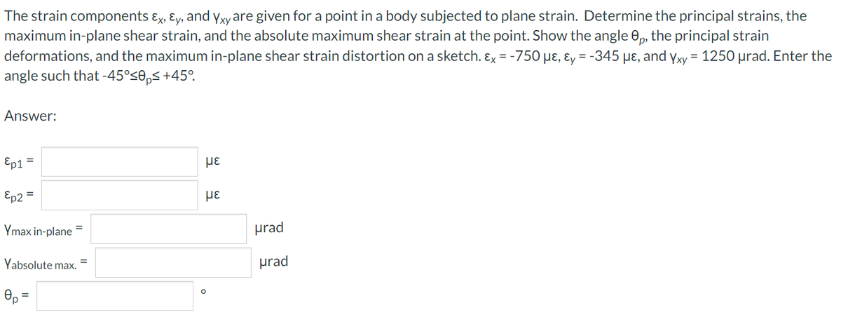 The strain components ɛx, ɛy, and Yxy are given for a point in a body subjected to plane strain. Determine the principal strains, the
maximum in-plane shear strain, and the absolute maximum shear strain at the point. Show the angle 0, the principal strain
deformations, and the maximum in-plane shear strain distortion on a sketch. Ex = -750 µɛ, ɛy = -345 µɛ, and yxy = 1250 µrad. Enter the
angle such that -45°<0,< +45°.
Answer:
Ep1
με
%3D
Ep2 =
με
%3D
Ymax in-plane
prad
Yabsolute max.
prad
Op =
