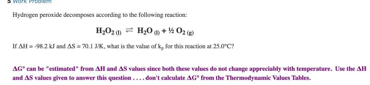 work Problem
Hydrogen peroxide decomposes according to the following reaction:
H₂O2)
H₂O (1) + ¹/2O2(g)
If AH = -98.2 kJ and AS = 70.1 J/K, what is the value of kp for this reaction at 25.0°C?
AG can be "estimated" from AH and AS values since both these values do not change appreciably with temperature. Use the AH
and AS values given to answer this question . . . . don't calculate AG from the Thermodynamic Values Tables.