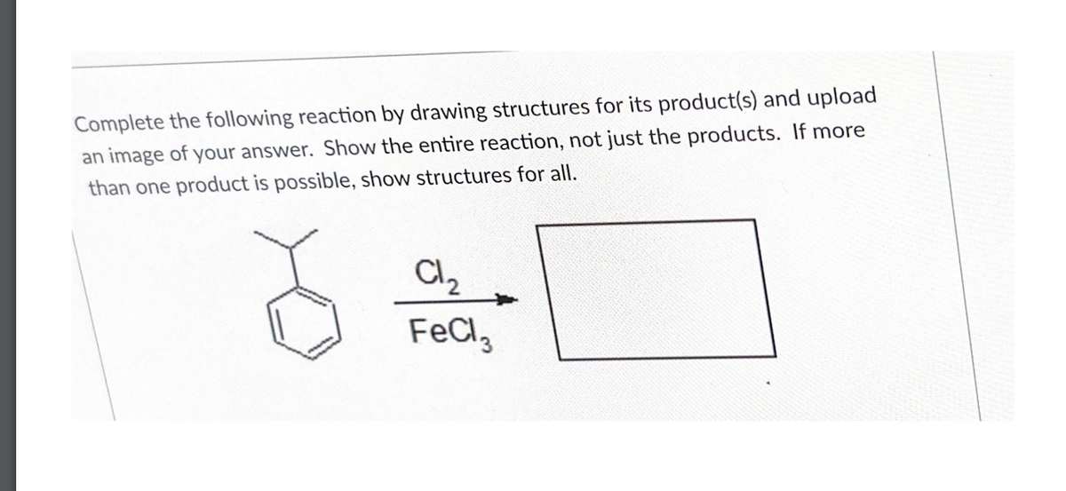 Complete the following reaction by drawing structures for its product(s) and upload
an image of your answer. Show the entire reaction, not just the products. If more
than one product is possible, show structures for all.
Cl₂
FeCl3