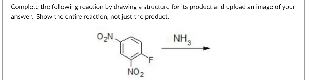 Complete the following reaction by drawing a structure for its product and upload an image of your
answer. Show the entire reaction, not just the product.
0₂N
NO₂
F
NH 3