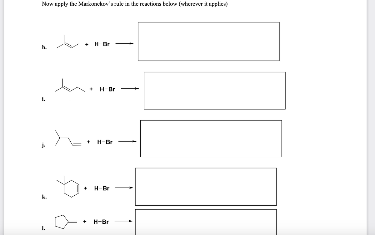 Now apply the Markonekov's rule in the reactions below (wherever it applies)
+ H-Br
h.
+
H-Br
i.
+
H-Br
j.
+
H-Br
k.
+
H-Br
1.
