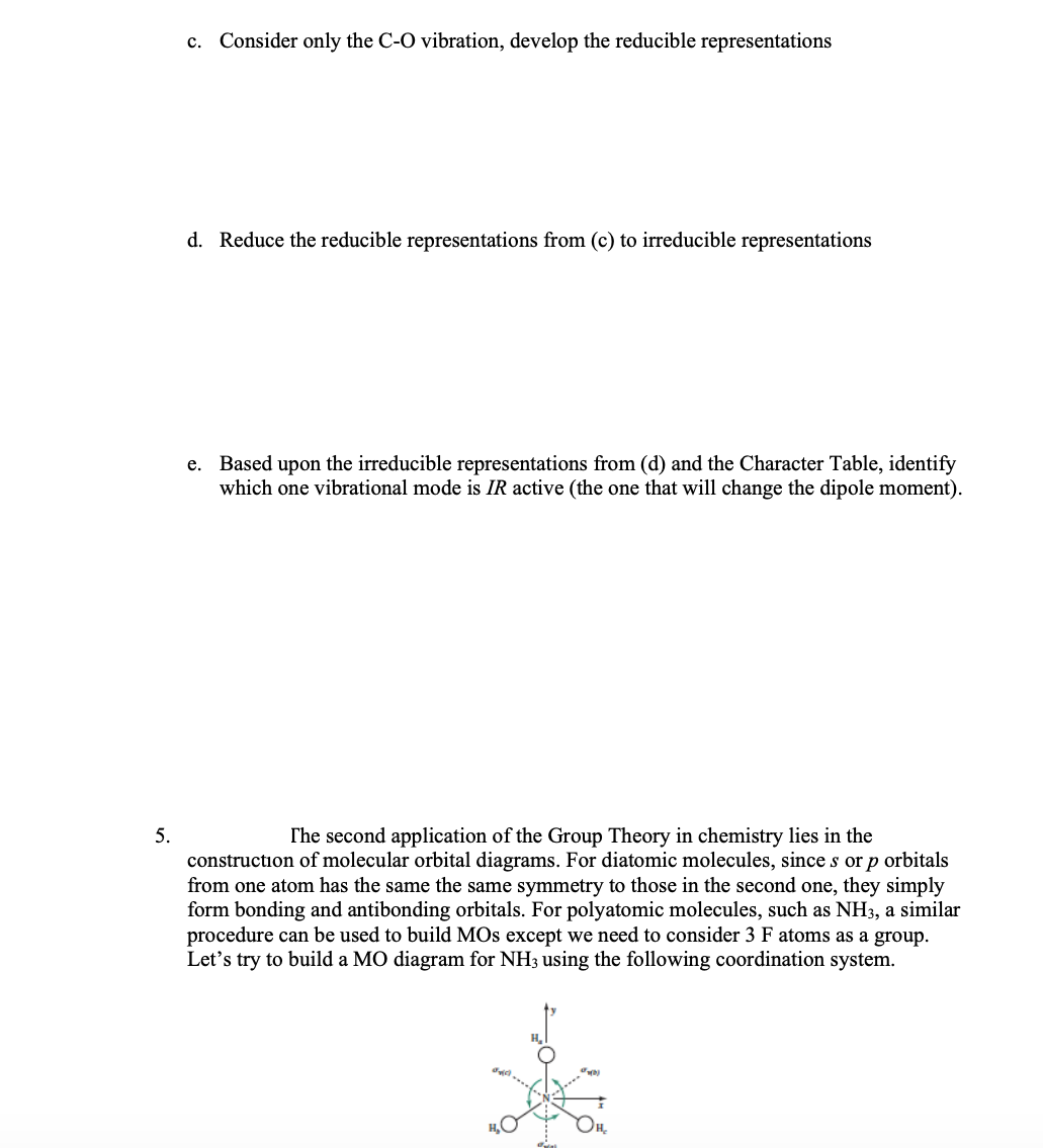 c. Consider only the C-O vibration, develop the reducible representations
d. Reduce the reducible representations from (c) to irreducible representations
e. Based upon the irreducible representations from (d) and the Character Table, identify
which one vibrational mode is IR active (the one that will change the dipole moment).
5.
The second application of the Group Theory in chemistry lies in the
construction of molecular orbital diagrams. For diatomic molecules, since s or p orbitals
from one atom has the same the same symmetry to those the second one, they simply
form bonding and antibonding orbitals. For polyatomic molecules, such as NH3, a similar
procedure can be used to build MOs except we need to consider 3 F atoms as a group.
Let's try to build a MO diagram for NH3 using the following coordination system.
31(0)