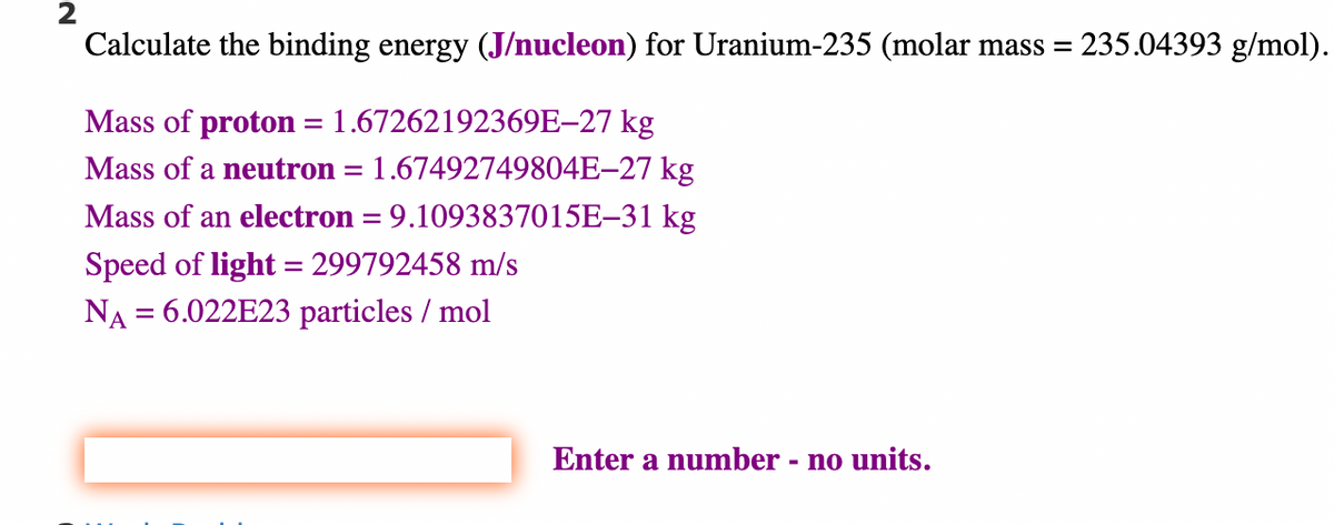 2
Calculate the binding energy (J/nucleon) for Uranium-235 (molar mass=
Mass of proton = 1.67262192369E-27 kg
Mass of a neutron
1.67492749804E-27 kg
Mass of an electron = 9.1093837015E-31 kg
Speed of light = 299792458 m/s
NA = 6.022E23 particles / mol
=
Enter a number - no units.
235.04393 g/mol).