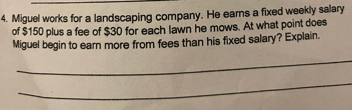 4. Miguel works for a landscaping company. He earns a fixed weekly salary
of $150 plus a fee of $30 for each lawn he mows. At what point does
Miguel begin to earn more from fees than his fixed salary? Explain.