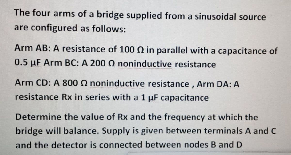 The four arms of a bridge supplied from a sinusoidal source
are configured as follows:
Arm AB: A resistance of 100 N in parallel with a capacitance of
0.5 µF Arm BC: A 200 Q noninductive resistance
Arm CD: A 800 2 noninductive resistance , Arm DA: A
resistance Rx in series with a 1 µF capacitance
Determine the value of Rx and the frequency at which the
bridge will balance. Supply is given between terminals A and C
and the detector is connected between nodes B and D
