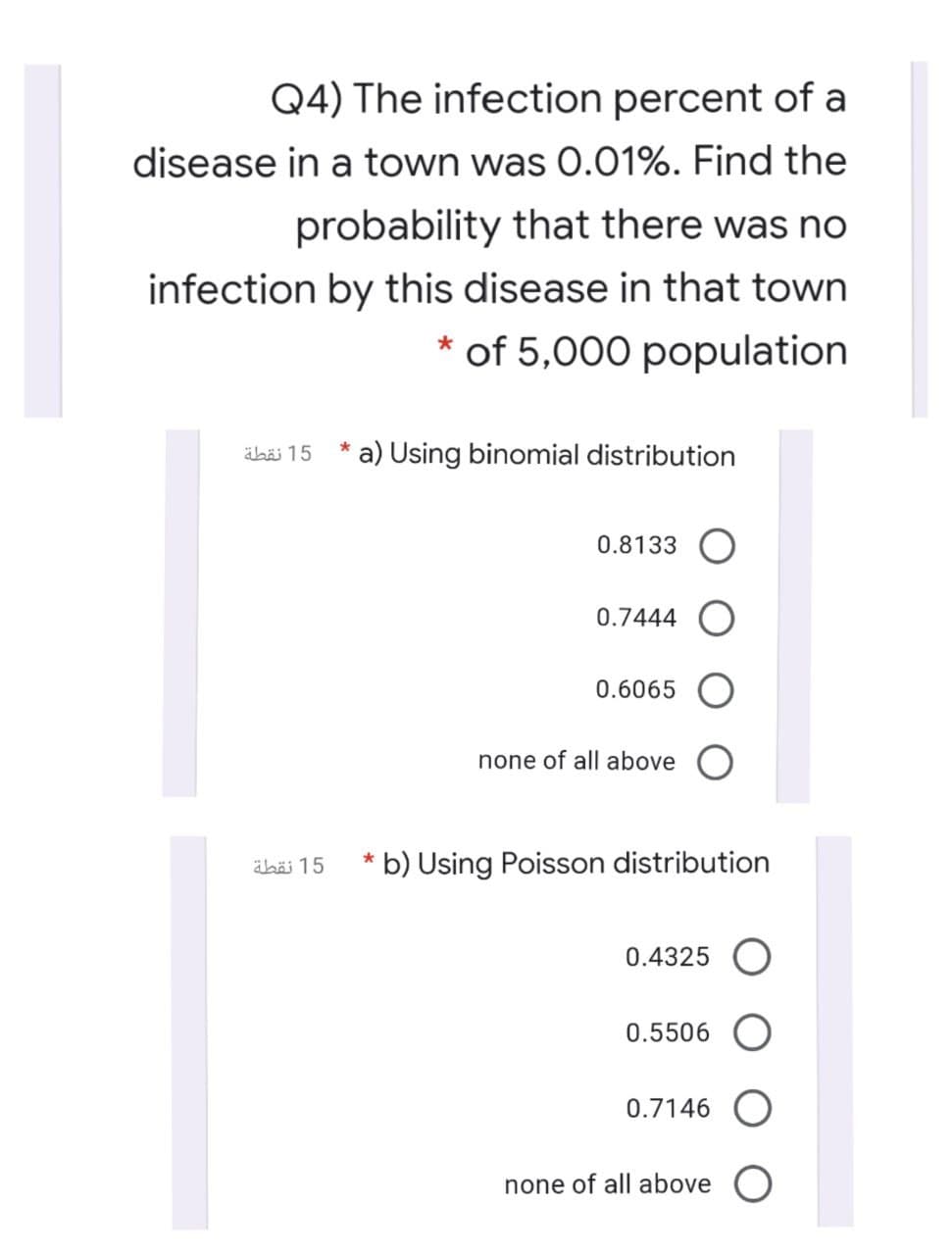 Q4) The infection percent of a
disease in a town was 0.01%. Find the
probability that there was no
infection by this disease in that town
* of 5,000 population
15 نقطة
a) Using binomial distribution
0.8133
0.7444
0.6065 O
none of all above
äbäi 15
* b) Using Poisson distribution
0.4325 O
0.5506 O
0.7146 O
none of all above O
