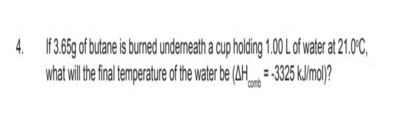 4. 1F3.65g of butane is burned undermneath a cup holding 1.00 Lof water at 21.0°C,
what wil the fia temperature of the water be (AH-325 kJ/mol)?
-325 k.limo)?
comb
