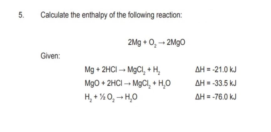 5.
Calculate the enthalpy of the following reaction:
2Mg + O, → 2M9O
Given:
Mg + 2HCI – M9CII, + H,
AH = -21.0 kJ
MgO + 2HCI → M9CI, + H̟O
AH = -33.5 kJ
H, + ½ O, → H,0
AH = -76.0 kJ
