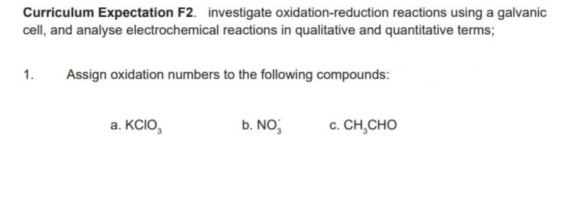 Curriculum Expectation F2. investigate oxidation-reduction reactions using a galvanic
cell, and analyse electrochemical reactions in qualitative and quantitative terms;
1.
Assign oxidation numbers to the following compounds:
a. KCIO,
b. NO
c. CH,CHO
