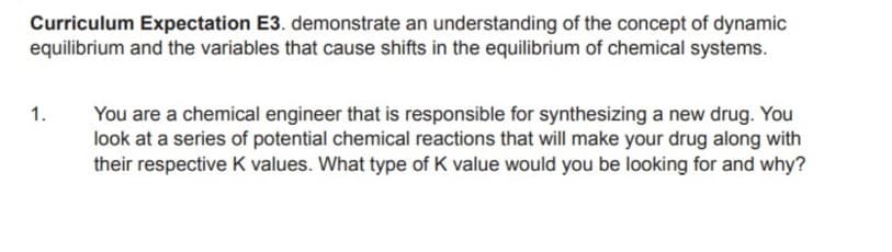 Curriculum Expectation E3. demonstrate an understanding of the concept of dynamic
equilibrium and the variables that cause shifts in the equilibrium of chemical systems.
You are a chemical engineer that is responsible for synthesizing a new drug. You
look at a series of potential chemical reactions that will make your drug along with
their respective K values. What type of K value would you be looking for and why?
1.
