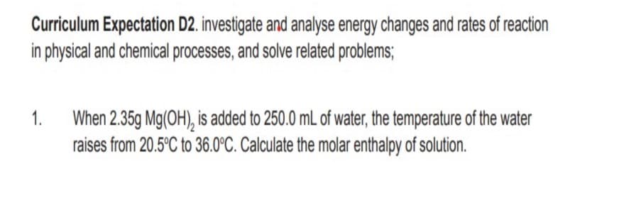 Curriculum Expectation D2. investigate and analyse energy changes and rates of reaction
in physical and chemical processes, and solve related problems;
When 2.35g Mg(OH), is added to 250.0 mL of water, the temperature of the water
raises from 20.5°C to 36.0°C. Calculate the molar enthalpy of solution.
1.

