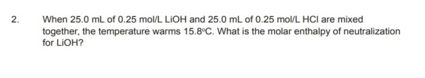 When 25.0 mL of 0.25 mol/L LIOH and 25.0 mL of 0.25 mol/L HCI are mixed
together, the temperature warms 15.8°C. What is the molar enthalpy of neutralization
for LIOH?
2.
