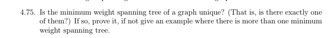4.75. Is the minimum weight spanning tree of a graph unique? (That is, is there exactly one
of them?) If so, prove it, if not give an example where there is more than one minimum
weight spanning tree.
