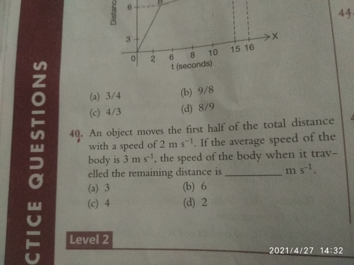 44
3+
0.
8.
10
15 16
6.
2
t (seconds)
(a) 3/4
(b) 9/8
(c) 4/3
(d) 8/9
40. An object moves the first half of the total distance
with a speed of 2 m s-1. If the average speed of the
body is 3 m s-1, the speed of the body when it trav-
elled the remaining distance is
(a) 3
ms-1.
(b) 6
(c) 4
(d) 2
Level 2
2021/4/27 14:32
CTICE QUESTIONS
Distance
