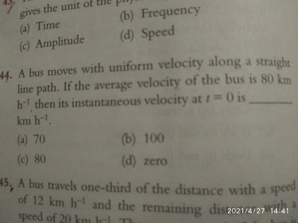 the unit of
gives
(a) Time
(b) Frequency
(c) Amplitude
(d) Speed
44. A bus moves with uniform velocity along a straight
line path. If the average velocity of the bus is 80 km
h-1 then its instantaneous velocity at t= 0 is
km h-1.
(a) 70
(b) 100
(c) 80
(d) zero
45, A bus travels one-third of the distance with a speed
of 12 km h and the remaining dis2021/4/27 14:41
speed of 20 km bl T
vith
