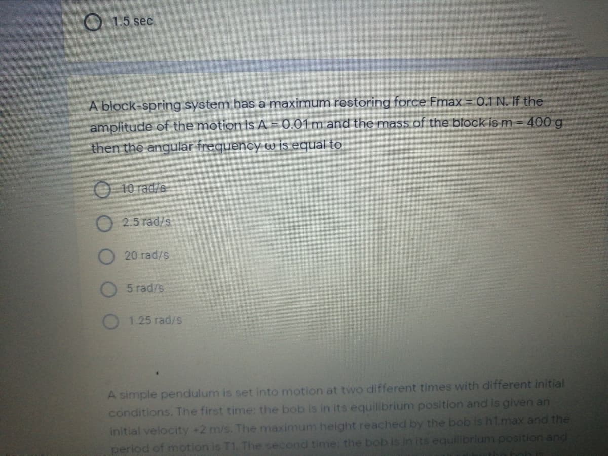 O 1.5 sec
A block-spring system has a maximum restoring force Fmax = 0.1 N. If the
amplitude of the motion is A = 0.01 m and the mass of the block is m = 400 g
then the angular frequency w is equal to
O 10 rad/s
O 2.5 rad/s
20 rad/s
5 rad/s
1.25 rad/s
A simple pendulum is set into motion at two different times with different initial
conditions. The first time: the bob is in its equilibrium position and is given an
initial velocity +2 m/s. The maximum height reached by the bob is h1.max and the
period of motion is T1. Tihe second time: the bob is in its equilibrium position and
